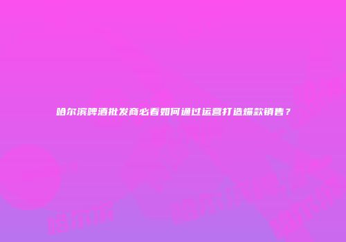 哈尔滨啤酒批发商必看如何通过运营打造爆款销售？