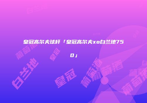 皇冠高尔夫球杆「皇冠高尔夫xo白兰地750」