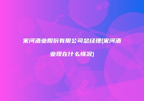 宋河酒业股份有限公司总经理(宋河酒业现在什么情况)