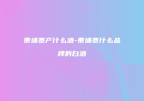 柬埔寨产什么酒-柬埔寨什么品牌的白酒