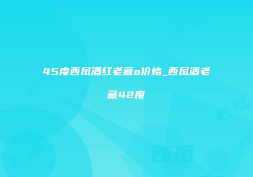 45度西凤酒红老藏o价格_西凤酒老藏42度