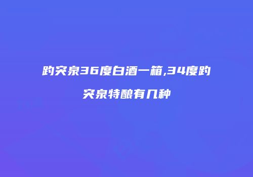 趵突泉36度白酒一箱,34度趵突泉特酿有几种