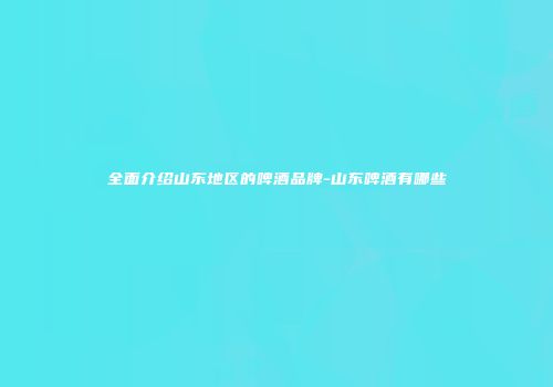 全面介绍山东地区的啤酒品牌-山东啤酒有哪些