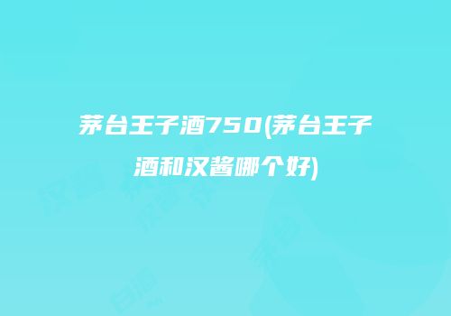 茅台王子酒750(茅台王子酒和汉酱哪个好)