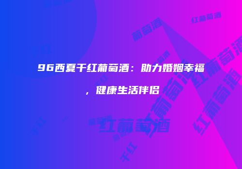 96西夏干红葡萄酒：助力婚姻幸福，健康生活伴侣