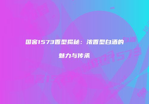 国窖1573香型揭秘：浓香型白酒的魅力与传承