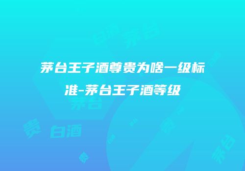 茅台王子酒尊贵为啥一级标准-茅台王子酒等级