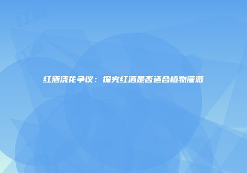红酒浇花争议：探究红酒是否适合植物灌溉