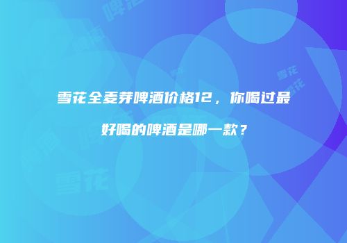 雪花全麦芽啤酒价格12，你喝过最好喝的啤酒是哪一款？