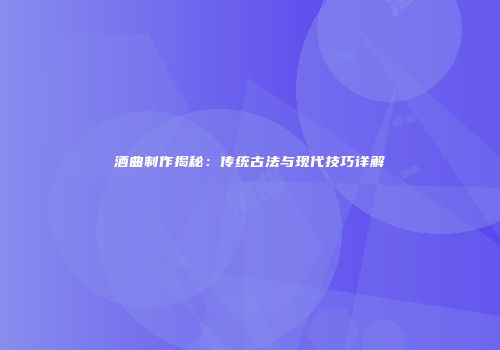 酒曲制作揭秘：传统古法与现代技巧详解