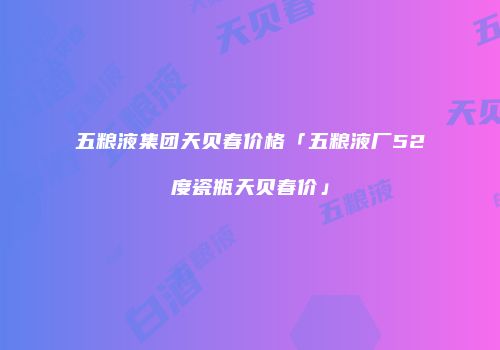 五粮液集团天贝春价格「五粮液厂52度瓷瓶天贝春价」