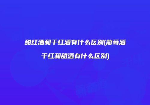 甜红酒和干红酒有什么区别(葡萄酒干红和甜酒有什么区别)