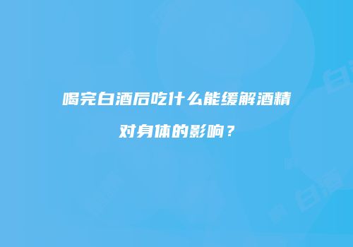 喝完白酒后吃什么能缓解酒精对身体的影响？
