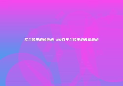 红兰陵王酒的价格_39百年兰陵王酒典藏规格
