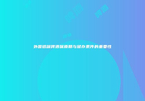 外国铝罐啤酒保质期与储存条件的重要性