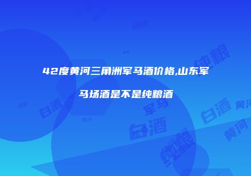 42度黄河三角洲军马酒价格,山东军马场酒是不是纯粮酒
