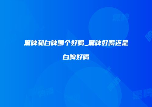 黑啤和白啤哪个好喝_黑啤好喝还是白啤好喝
