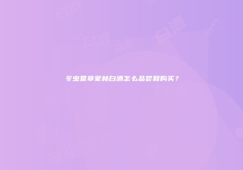 冬虫夏草蒙林白酒怎么品尝和购买？