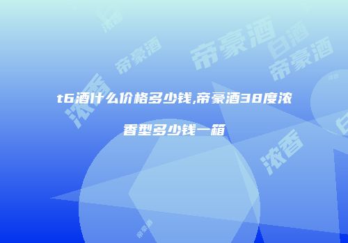 t6酒什么价格多少钱,帝豪酒38度浓香型多少钱一箱