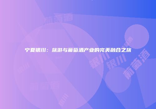 宁夏银川：旅游与葡萄酒产业的完美融合之旅