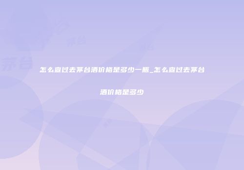 怎么查过去茅台酒价格是多少一瓶_怎么查过去茅台酒价格是多少