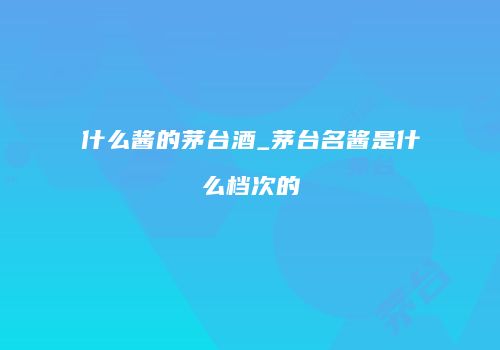 什么酱的茅台酒_茅台名酱是什么档次的