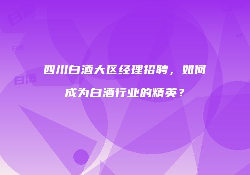 四川白酒大区经理招聘，如何成为白酒行业的精英？