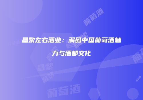 昌黎左右酒业：解码中国葡萄酒魅力与酒都文化