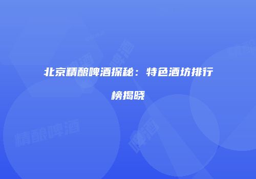 北京精酿啤酒探秘：特色酒坊排行榜揭晓