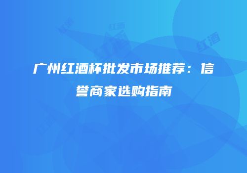 广州红酒杯批发市场推荐：信誉商家选购指南