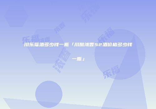 川乐福酒多少钱一瓶「川酿浓香52酒价格多少钱一瓶」