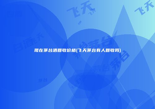 现在茅台酒回收价格(飞天茅台有人回收吗)