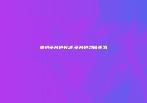 贵州茅台镇买酒,茅台镇如何买酒