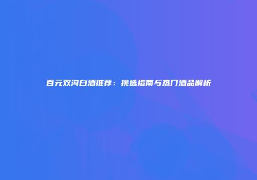 百元双沟白酒推荐：挑选指南与热门酒品解析