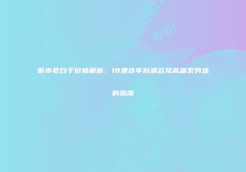 衡水老白干价格解析：18酒坊年份酒款及高端系列选购指南
