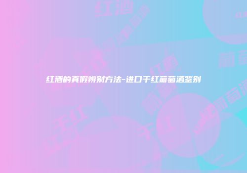红酒的真假辨别方法-进口干红葡萄酒鉴别