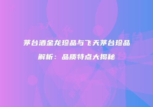 茅台酒金龙珍品与飞天茅台珍品解析：品质特点大揭秘