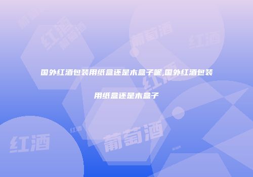 国外红酒包装用纸盒还是木盒子呢,国外红酒包装用纸盒还是木盒子