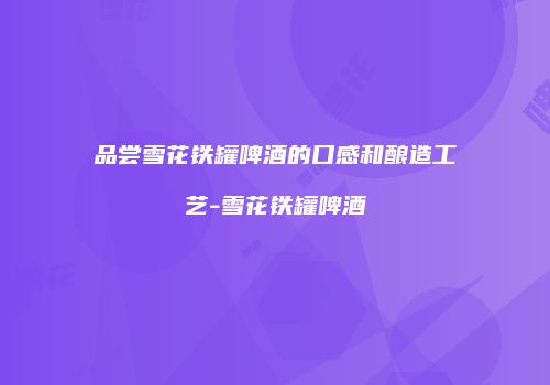 品尝雪花铁罐啤酒的口感和酿造工艺-雪花铁罐啤酒