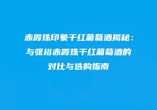 赤霞珠印象干红葡萄酒揭秘：与张裕赤霞珠干红葡萄酒的对比与选购指南