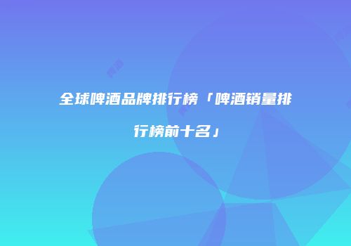 全球啤酒品牌排行榜「啤酒销量排行榜前十名」