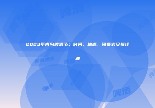 2023年青岛啤酒节：时间、地点、闭幕式安排详解