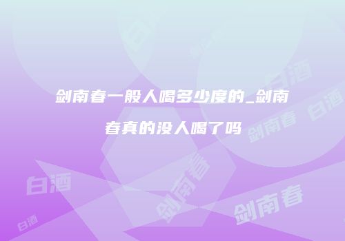 剑南春一般人喝多少度的_剑南春真的没人喝了吗