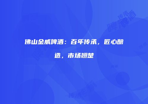 佛山金威啤酒：百年传承，匠心酿造，市场翘楚