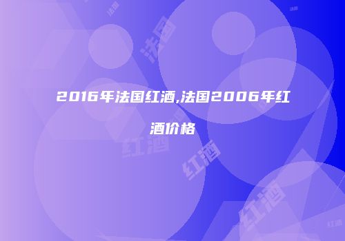 2016年法国红酒,法国2006年红酒价格