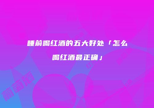 睡前喝红酒的五大好处「怎么喝红酒最正确」