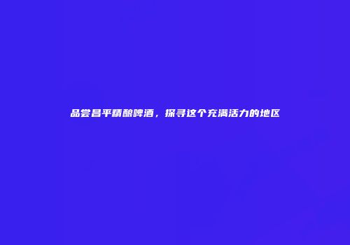 品尝昌平精酿啤酒，探寻这个充满活力的地区