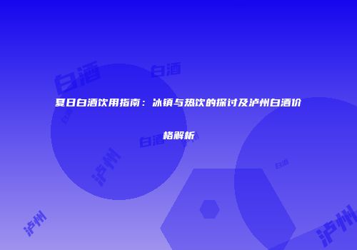 夏日白酒饮用指南：冰镇与热饮的探讨及泸州白酒价格解析
