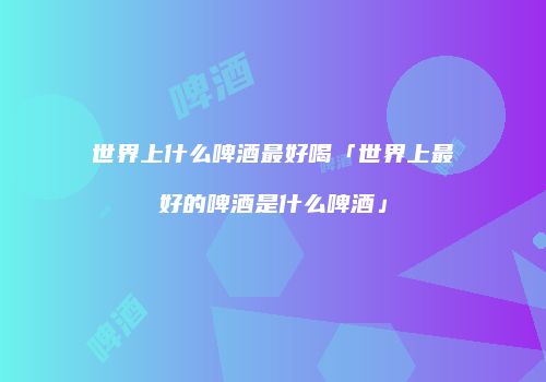 世界上什么啤酒最好喝「世界上最好的啤酒是什么啤酒」