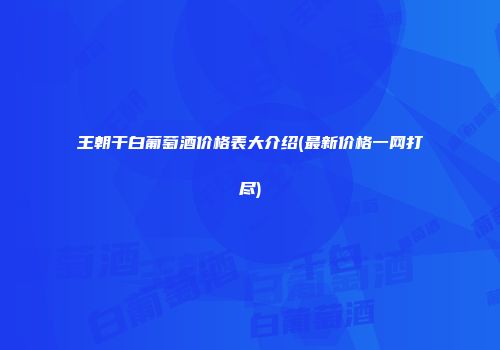 王朝干白葡萄酒价格表大介绍(最新价格一网打尽)